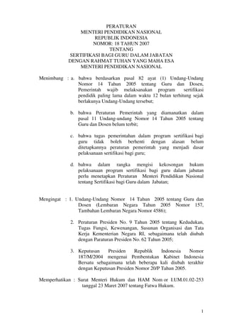 PERATURAN
                 MENTERI PENDIDIKAN NASIONAL
                      REPUBLIK INDONESIA
                     NOMOR: 18 TAHUN 2007
                           TENTANG
             SERTIFIKASI BAGI GURU DALAM JABATAN
             DENGAN RAHMAT TUHAN YANG MAHA ESA
                 MENTERI PENDIDIKAN NASIONAL

Menimbang : a. bahwa berdasarkan pasal 82 ayat (1) Undang-Undang
               Nomor 14 Tahun 2005 tentang Guru dan Dosen,
               Pemerintah wajib melaksanakan program           sertifikasi
               pendidik paling lama dalam waktu 12 bulan terhitung sejak
               berlakunya Undang-Undang tersebut;

              b. bahwa Peraturan Pemerintah yang diamanatkan dalam
                 pasal 11 Undang-undang Nomor 14 Tahun 2005 tentang
                 Guru dan Dosen belum terbit;

              c. bahwa tugas pemerintahan dalam program sertifikasi bagi
                 guru tidak boleh berhenti dengan alasan belum
                 ditetapkannya peraturan pemerintah yang menjadi dasar
                 pelaksanaan sertifikasi bagi guru;

              d. bahwa dalam rangka mengisi kekosongan hukum
                 pelaksanaan program sertifikasi bagi guru dalam jabatan
                 perlu menetapkan Peraturan Menteri Pendidikan Nasional
                 tentang Sertifikasi bagi Guru dalam Jabatan;


Mengingat : 1. Undang-Undang Nomor 14 Tahun 2005 tentang Guru dan
                Dosen (Lembaran Negara Tahun 2005 Nomor 157,
                Tambahan Lembaran Negara Nomor 4586);

              2. Peraturan Presiden No. 9 Tahun 2005 tentang Kedudukan,
                 Tugas Fungsi, Kewenangan, Susunan Organisasi dan Tata
                 Kerja Kementerian Negara RI, sebagaimana telah diubah
                 dengan Paraturan Presiden No. 62 Tahun 2005;

              3. Keputusan    Presiden    Republik    Indonesia   Nomor
                 187/M/2004 mengenai Pembentukan Kabinet Indonesia
                 Bersatu sebagaimana telah beberapa kali diubah terakhir
                 dengan Keputusan Presiden Nomor 20/P Tahun 2005.

Memperhatikan : Surat Menteri Hukum dan HAM Nom or I.UM.01.02-253
                  tanggal 23 Maret 2007 tentang Fatwa Hukum.




                                                                        1
 