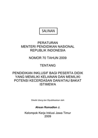 PERATURAN
MENTERI PENDIDIKAN NASIONAL
REPUBLIK INDONESIA
NOMOR 70 TAHUN 2009
TENTANG
PENDIDIKAN INKLUSIF BAGI PESERTA DIDIK
YANG MEMILIKI KELAINAN DAN MEMILIKI
POTENSI KECERDASAN DAN/ATAU BAKAT
ISTIMEWA
Diketik Ulang dan Dipublikasikan oleh
Ahsan Romadlon J.
Kelompok Kerja Inklusi Jawa Timur
2009
SALINAN
 
