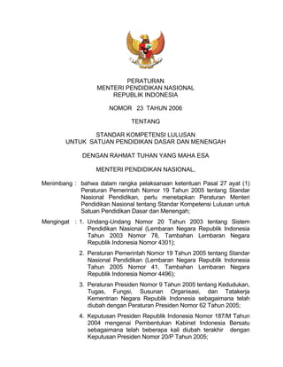PERATURAN
                   MENTERI PENDIDIKAN NASIONAL
                       REPUBLIK INDONESIA

                       NOMOR 23 TAHUN 2006

                               TENTANG

                STANDAR KOMPETENSI LULUSAN
        UNTUK SATUAN PENDIDIKAN DASAR DAN MENENGAH

              DENGAN RAHMAT TUHAN YANG MAHA ESA

                  MENTERI PENDIDIKAN NASIONAL,

Menimbang : bahwa dalam rangka pelaksanaan ketentuan Pasal 27 ayat (1)
            Peraturan Pemerintah Nomor 19 Tahun 2005 tentang Standar
            Nasional Pendidikan, perlu menetapkan Peraturan Menteri
            Pendidikan Nasional tentang Standar Kompetensi Lulusan untuk
            Satuan Pendidikan Dasar dan Menengah;
Mengingat : 1. Undang-Undang Nomor 20 Tahun 2003 tentang Sistem
               Pendidikan Nasional (Lembaran Negara Republik Indonesia
               Tahun 2003 Nomor 78, Tambahan Lembaran Negara
               Republik Indonesia Nomor 4301);
             2. Peraturan Pemerintah Nomor 19 Tahun 2005 tentang Standar
                Nasional Pendidikan (Lembaran Negara Republik Indonesia
                Tahun 2005 Nomor 41, Tambahan Lembaran Negara
                Republik Indonesia Nomor 4496);
             3. Peraturan Presiden Nomor 9 Tahun 2005 tentang Kedudukan,
                Tugas, Fungsi, Susunan Organisasi, dan Tatakerja
                Kementrian Negara Republik Indonesia sebagaimana telah
                diubah dengan Peraturan Presiden Nomor 62 Tahun 2005;
             4. Keputusan Presiden Republik Indonesia Nomor 187/M Tahun
                2004 mengenai Pembentukan Kabinet Indonesia Bersatu
                sebagaimana telah beberapa kali diubah terakhir dengan
                Keputusan Presiden Nomor 20/P Tahun 2005;
 