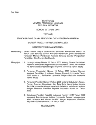 SALINAN



                               PERATURAN
                       MENTERI PENDIDIKAN NASIONAL
                           REPUBLIK INDONESIA

                           NOMOR 50 TAHUN 2007

                                   TENTANG

     STANDAR PENGELOLAAN PENDIDIKAN OLEH PEMERINTAH DAERAH

                  DENGAN RAHMAT TUHAN YANG MAHA ESA

                      MENTERI PENDIDIKAN NASIONAL,

Menimbang : bahwa dalam rangka pelaksanaan Peraturan Pemerintah Nomor 19
            Tahun 2005 tentang Standar Nasional Pendidikan, perlu menetapkan
            Peraturan Menteri Pendidikan Nasional tentang Standar Pengelolaan
            Pendidikan Oleh Pemerintah Daerah;

Mengingat   : 1. Undang-Undang Nomor 20 Tahun 2003 tentang Sistem Pendidikan
                 Nasional (Lembaran Negara Republik Indonesia Tahun 2003 Nomor
                 78, Tambahan Lembaran Negara Republik Indonesia Nomor 4301);

             2. Peraturan Pemerintah Nomor 19 Tahun 2005 tentang Standar
                Nasional Pendidikan (Lembaran Negara Republik Indonesia Tahun
                2005 Nomor 41, Tambahan Lembaran Negara Republik Indonesia
                Nomor 4496);

             3. Peraturan Presiden Nomor 9 Tahun 2005 tentang Kedudukan, Tugas,
                Fungsi, Susunan Organisasi, dan Tata Kerja Kementerian Negara
                Republik Indonesia sebagaimana telah beberapa kali diubah terakhir
                dengan Peraturan Presiden Republik Indonesia Nomor 94 Tahun
                2006;

             4. Keputusan Presiden Republik Indonesia Nomor 187/M Tahun 2004
                mengenai Pembentukan Kabinet Indonesia Bersatu sebagaimana
                telah beberapa kali diubah terakhir dengan Keputusan Presiden
                Republik Indonesia Nomor 31/P Tahun 2007;

                                MEMUTUSKAN:
 