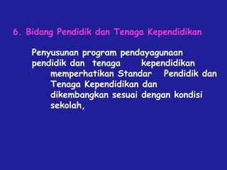 Penyusunan program pendayagunaan
pendidik dan tenaga kependidikan
memperhatikan Standar Pendidik dan
Tenaga Kependidikan dan
dikembangkan sesuai dengan kondisi
sekolah,
6. Bidang Pendidik dan Tenaga Kependidikan
 