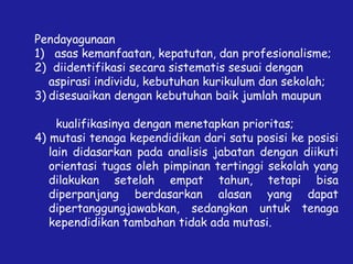 Pendayagunaan
1) asas kemanfaatan, kepatutan, dan profesionalisme;
2) diidentifikasi secara sistematis sesuai dengan
aspirasi individu, kebutuhan kurikulum dan sekolah;
3) disesuaikan dengan kebutuhan baik jumlah maupun
kualifikasinya dengan menetapkan prioritas;
4) mutasi tenaga kependidikan dari satu posisi ke posisi
lain didasarkan pada analisis jabatan dengan diikuti
orientasi tugas oleh pimpinan tertinggi sekolah yang
dilakukan setelah empat tahun, tetapi bisa
diperpanjang berdasarkan alasan yang dapat
dipertanggungjawabkan, sedangkan untuk tenaga
kependidikan tambahan tidak ada mutasi.
 