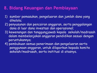 8. Bidang Keuangan dan Pembiayaan
1) sumber pemasukan, pengeluaran dan jumlah dana yang
dikelola;
2) penyusunan dan pencairan anggaran, serta penggalangan
dana di luar dana investasi dan operasional;
3) kewenangan dan tanggungjawab kepala sekolah/madrasah
dalam membelanjakan anggaran pendidikan sesuai dengan
peruntukannya;
4) pembukuan semua penerimaan dan pengeluaran serta
penggunaan anggaran, untuk dilaporkan kepada komite
sekolah/madrasah, serta institusi di atasnya.
 