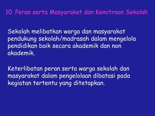 10. Peran serta Masyarakat dan Kemitraan Sekolah
Sekolah melibatkan warga dan masyarakat
pendukung sekolah/madrasah dalam mengelola
pendidikan baik secara akademik dan non
akademik.
Keterlibatan peran serta warga sekolah dan
masyarakat dalam pengelolaan dibatasi pada
kegiatan tertentu yang ditetapkan.
 