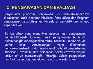 C. PENGAWASAN DAN EVALUASI
Penyusunan program pengawasan di sekolah/madrasah
didasarkan pada Standar Nasional Pendidikan dan Program
pengawasan disosialisasikan ke seluruh pendidik dan tenaga
kependidikan.
Setiap pihak yang menerima laporan hasil pengawasan
menindaklanjuti laporan hasil pengawasan tersebut
dalam rangka meningkatkan mutu, termasuk memberikan
sanksi atas penyimpangan yang ditemukan,
mendokumentasikan dan menggunakan hasil pemantauan,
supervisi, evaluasi, dan pelaporan serta catatan tindak
lanjut untuk memperbaiki kinerja, dalam pengelolaan
pembelajaran dan pengelolaan secara keseluruhan.
 