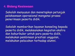 4. Bidang Kesiswaan
Sekolah menyusun dan menetapkan petunjuk
pelaksanaan operasional mengenai proses
penerimaan peserta didik.
Sekolah memberikan layanan konseling kepada
peserta didik, melaksanakan kegiatan ekstra
dan kokurikuler untuk para peserta didik,
melakukan pembinaan prestasi unggulan,
melakukan pelacakan terhadap alumni.
 