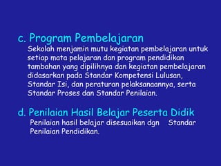 c. Program Pembelajaran
Sekolah menjamin mutu kegiatan pembelajaran untuk
setiap mata pelajaran dan program pendidikan
tambahan yang dipilihnya dan kegiatan pembelajaran
didasarkan pada Standar Kompetensi Lulusan,
Standar Isi, dan peraturan pelaksanaannya, serta
Standar Proses dan Standar Penilaian.
d. Penilaian Hasil Belajar Peserta Didik
Penilaian hasil belajar disesuaikan dgn Standar
Penilaian Pendidikan.
 