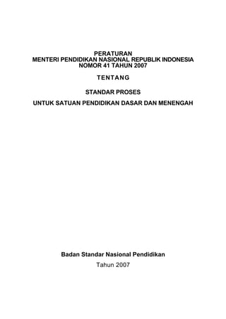 PERATURAN
MENTERI PENDIDIKAN NASIONAL REPUBLIK INDONESIA
             NOMOR 41 TAHUN 2007

                   TENTANG

               STANDAR PROSES
UNTUK SATUAN PENDIDIKAN DASAR DAN MENENGAH




        Badan Standar Nasional Pendidikan
                   Tahun 2007
 