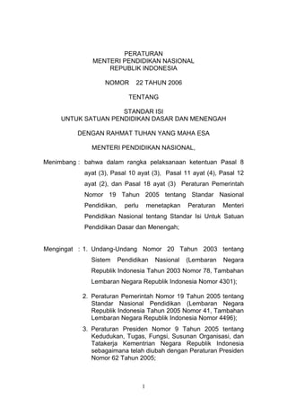 PERATURAN
              MENTERI PENDIDIKAN NASIONAL
                  REPUBLIK INDONESIA

                   NOMOR        22 TAHUN 2006

                             TENTANG

                     STANDAR ISI
     UNTUK SATUAN PENDIDIKAN DASAR DAN MENENGAH

          DENGAN RAHMAT TUHAN YANG MAHA ESA

              MENTERI PENDIDIKAN NASIONAL,

Menimbang : bahwa dalam rangka pelaksanaan ketentuan Pasal 8
            ayat (3), Pasal 10 ayat (3), Pasal 11 ayat (4), Pasal 12
            ayat (2), dan Pasal 18 ayat (3) Peraturan Pemerintah
            Nomor 19 Tahun 2005 tentang Standar Nasional
            Pendidikan,     perlu       menetapkan   Peraturan   Menteri
            Pendidikan Nasional tentang Standar Isi Untuk Satuan
            Pendidikan Dasar dan Menengah;


Mengingat : 1. Undang-Undang Nomor 20 Tahun 2003 tentang
              Sistem      Pendidikan      Nasional   (Lembaran   Negara
              Republik Indonesia Tahun 2003 Nomor 78, Tambahan
              Lembaran Negara Republik Indonesia Nomor 4301);

           2. Peraturan Pemerintah Nomor 19 Tahun 2005 tentang
              Standar Nasional Pendidikan (Lembaran Negara
              Republik Indonesia Tahun 2005 Nomor 41, Tambahan
              Lembaran Negara Republik Indonesia Nomor 4496);
           3. Peraturan Presiden Nomor 9 Tahun 2005 tentang
              Kedudukan, Tugas, Fungsi, Susunan Organisasi, dan
              Tatakerja Kementrian Negara Republik Indonesia
              sebagaimana telah diubah dengan Peraturan Presiden
              Nomor 62 Tahun 2005;



                                    1
 