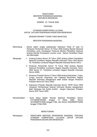PERATURAN
MENTERI PENDIDIKAN NASIONAL
REPUBLIK INDONESIA
NOMOR 23 TAHUN 2006
TENTANG
STANDAR KOMPETENSI LULUSAN
UNTUK SATUAN PENDIDIKAN DASAR DAN MENENGAH
DENGAN RAHMAT TUHAN YANG MAHA ESA
MENTERI PENDIDIKAN NASIONAL,
Menimbang : bahwa dalam rangka pelaksanaan ketentuan Pasal 27 ayat (1)
Peraturan Pemerintah Nomor 19 Tahun 2005 tentang Standar Nasional
Pendidikan, perlu menetapkan Peraturan Menteri Pendidikan Nasional
tentang Standar Kompetensi Lulusan untuk Satuan Pendidikan Dasar
dan Menengah;
Mengingat : 1. Undang-Undang Nomor 20 Tahun 2003 tentang Sistem Pendidikan
Nasional (Lembaran Negara Republik Indonesia Tahun 2003 Nomor
78, Tambahan Lembaran Negara Republik Indonesia Nomor 4301);
2. Peraturan Pemerintah Nomor 19 Tahun 2005 tentang Standar
Nasional Pendidikan (Lembaran Negara Republik Indonesia Tahun
2005 Nomor 41, Tambahan Lembaran Negara Republik Indonesia
Nomor 4496);
3. Peraturan Presiden Nomor 9 Tahun 2005 tentang Kedudukan, Tugas,
Fungsi, Susunan Organisasi, dan Tatakerja Kementrian Negara
Republik Indonesia sebagaimana telah diubah dengan Peraturan
Presiden Nomor 62 Tahun 2005;
4. Keputusan Presiden Republik Indonesia Nomor 187/M Tahun 2004
mengenai Pembentukan Kabinet Indonesia Bersatu sebagaimana
telah beberapa kali diubah terakhir dengan Keputusan Presiden
Nomor 20/P Tahun 2005;
Memperhatikan : Surat Ketua Badan Standar Nasional Pendidikan Nomor
0141/BSNP/III/2006 tanggal 13 Maret 2006, Nomor
0212/BSNP/V/2006 tanggal 2 Mei, dan Nomor 0225/BSNP/V/2006
tanggal 10 Mei 2006;
MEMUTUSKAN :
Menetapkan : PERATURAN MENTERI PENDIDIKAN NASIONAL TENTANG
STANDAR KOMPETENSI LULUSAN UNTUK SATUAN
PENDIDIKAN DASAR DAN MENENGAH.
340
 