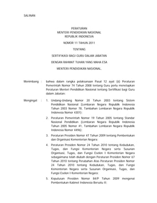 SALINAN



                                 PERATURAN
                        MENTERI PENDIDIKAN NASIONAL
                            REPUBLIK INDONESIA

                             NOMOR 11 TAHUN 2011

                                    TENTANG

                    SERTIFIKASI BAGI GURU DALAM JABATAN

                   DENGAN RAHMAT TUHAN YANG MAHA ESA

                        MENTERI PENDIDIKAN NASIONAL,



Menimbang :     bahwa dalam rangka pelaksanaan Pasal 12 ayat (6) Peraturan
                Pemerintah Nomor 74 Tahun 2008 tentang Guru perlu menetapkan
                Peraturan Menteri Pendidikan Nasional tentang Sertifikasi bagi Guru
                dalam Jabatan;

Mengingat   :   1. Undang-Undang Nomor 20 Tahun 2003 tentang Sistem
                   Pendidikan Nasional (Lembaran Negara Republik Indonesia
                   Tahun 2003 Nomor 78, Tambahan Lembaran Negara Republik
                   Indonesia Nomor 4301);
                2. Peraturan Pemerintah Nomor 19 Tahun 2005 tentang Standar
                   Nasional Pendidikan (Lembaran Negara Republik Indonesia
                   Tahun 2005 Nomor 41, Tambahan Lembaran Negara Republik
                   Indonesia Nomor 4496);
                3. Peraturan Presiden Nomor 47 Tahun 2009 tentang Pembentukan
                   dan Organisasi Kementerian Negara;
                4. Peraturan Presiden Nomor 24 Tahun 2010 tentang Kedudukan,
                   Tugas, dan Fungsi Kementerian Negara serta Susunan
                   Organisasi, Tugas, dan Fungsi Eselon I Kementerian Negara
                   sebagaimana telah diubah dengan Peraturan Presiden Nomor 67
                   Tahun 2010 tentang Perubahan Atas Peraturan Presiden Nomor
                   24 Tahun 2010 tentang Kedudukan, Tugas, dan Fungsi
                   Kementerian Negara serta Susunan Organisasi, Tugas, dan
                   Fungsi Eselon I Kementerian Negara;
                5. Keputusan Presiden Nomor 84/P Tahun            2009   mengenai
                   Pembentukan Kabinet Indonesia Bersatu II;
 