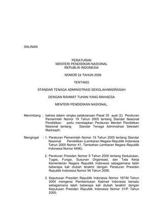 SALINAN
PERATURAN
MENTERI PENDIDIKAN NASIONAL
REPUBLIK INDONESIA
NOMOR 24 TAHUN 2008
TENTANG
STANDAR TENAGA ADMINISTRASI SEKOLAH/MADRASAH
DENGAN RAHMAT TUHAN YANG MAHAESA
MENTERI PENDIDIKAN NASIONAL,
Menimbang : bahwa dalam rangka pelaksanaan Pasal 35 ayat (2) Peraturan
Pemerintah Nomor 19 Tahun 2005 tentang Standar Nasional
Pendidikan perlu menetapkan Peraturan Menteri Pendidikan
Nasional tentang Standar Tenaga Administrasi Sekolah/
Madrasah;
Mengingat : 1. Peraturan Pemerintah Nomor 19 Tahun 2005 tentang Standar
Nasional Pendidikan (Lembaran Negara Republik Indonesia
Tahun 2005 Nomor 41, Tambahan Lembaran Negara Republik
Indonesia Nomor 4496);
2. Peraturan Presiden Nomor 9 Tahun 2005 tentang Kedudukan,
Tugas, Fungsi, Susunan Organisasi, dan Tata Kerja
Kementerian Negara Republik Indonesia sebagaimana telah
beberapa kali diubah terakhir dengan Peraturan Presiden
Republik Indonesia Nomor 94 Tahun 2006;
3. Keputusan Presiden Republik Indonesia Nomor 187/M Tahun
2004 mengenai Pembentukan Kabinet Indonesia bersatu
sebagaimana telah beberapa kali diubah terakhir dengan
Keputusan Presiden Republik Indonesia Nomor 31/P Tahun
2005;
 