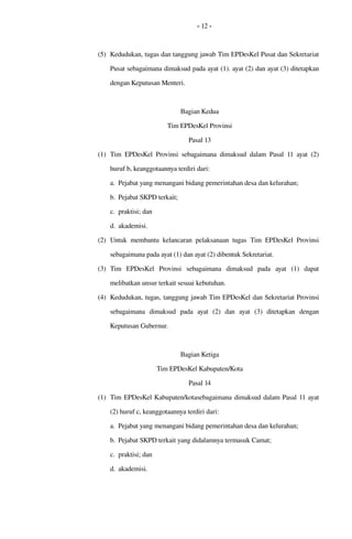 - 12 -
(5) Kedudukan, tugas dan tanggung jawab Tim EPDesKel Pusat dan Sekretariat 
Pusat sebagaimana dimaksud pada ayat (1). ayat (2) dan ayat (3) ditetapkan 
dengan Keputusan Menteri.
Bagian Kedua
Tim EPDesKel Provinsi
Pasal 13
(1) Tim EPDesKel  Provinsi  sebagaimana dimaksud  dalam Pasal 11 ayat (2) 
huruf b, keanggotaannya terdiri dari:
a. Pejabat yang menangani bidang pemerintahan desa dan kelurahan;
b. Pejabat SKPD terkait;
c. praktisi; dan
d. akademisi.
(2) Untuk membantu kelancaran pelaksanaan tugas  Tim EPDesKel  Provinsi 
sebagaimana pada ayat (1) dan ayat (2) dibentuk Sekretariat.
(3) Tim   EPDesKel  Provinsi  sebagaimana   dimaksud   pada   ayat   (1)   dapat 
melibatkan unsur terkait sesuai kebutuhan.
(4) Kedudukan, tugas, tanggung jawab Tim EPDesKel dan Sekretariat Provinsi 
sebagaimana   dimaksud   pada   ayat   (2)   dan   ayat   (3)   ditetapkan   dengan 
Keputusan Gubernur.
Bagian Ketiga
Tim EPDesKel Kabupaten/Kota
Pasal 14
(1) Tim EPDesKel Kabupaten/kotasebagaimana dimaksud dalam Pasal 11 ayat 
(2) huruf c, keanggotaannya terdiri dari:
a. Pejabat yang menangani bidang pemerintahan desa dan kelurahan;
b. Pejabat SKPD terkait yang didalamnya termasuk Camat;
c. praktisi; dan
d. akademisi.
 