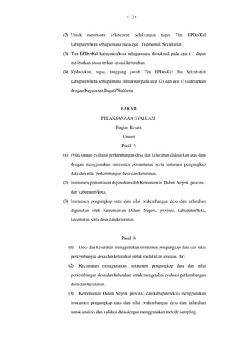 - 13 -
(2) Untuk   membantu   kelancaran   pelaksanaan   tugas  Tim   EPDesKel 
kabupaten/kota sebagaimana pada ayat (1) dibentuk Sekretariat.
(3) Tim EPDesKel kabupaten/kota sebagaimana dimaksud pada ayat (1) dapat 
melibatkan unsur terkait sesuai kebutuhan.
(4) Kedudukan,   tugas,   tanggung   jawab  Tim   EPDesKel   dan   Sekretariat 
kabupaten/kota sebagaimana dimaksud pada ayat (2) dan ayat (3) ditetapkan 
dengan Keputusan Bupati/Walikota.
BAB VII
PELAKSANAAN EVALUASI 
Bagian Kesatu
Umum
Pasal 15
(1) Pelaksanaan evaluasi perkembangan desa dan kelurahan didasarkan atas data 
dengan menggunakan instrumen pemantauan serta instumen pengungkap 
data dan nilai perkembangan desa dan kelurahan. 
(2) Instrumen pemantauan digunakan oleh Kementerian Dalam Negeri, provinsi, 
dan kabupaten/kota.
(3) Instrumen  pengungkap data  dan  nilai  perkembangan desa dan kelurahan 
digunakan   oleh  Kementerian   Dalam   Negeri,   provinsi,   kabupaten/kota, 
kecamatan serta desa dan kelurahan.
Pasal 16
(1) Desa dan kelurahan menggunakan instrumen pengungkap data dan nilai 
perkembangan desa dan kelurahan untuk melakukan evaluasi diri.
(2) Kecamatan   menggunakan   instrumen   pengungkap   data   dan   nilai 
perkembangan desa dan kelurahan untuk mengetahui evaluasi perkembangan 
desa dan kelurahan.
(3) Kementerian Dalam Negeri, provinsi, dan kabupaten/kota menggunakan 
instrumen pengungkap data dan nilai perkembangan desa dan kelurahan 
untuk analisis dan validasi data dengan menggunakan metode sampling.
 