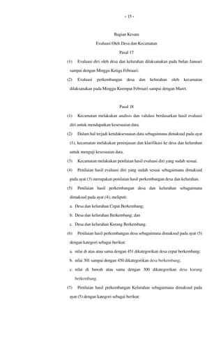 - 15 -
Bagian Kesatu
Evaluasi Oleh Desa dan Kecamatan
Pasal 17
(1) Evaluasi diri oleh desa dan kelurahan dilaksanakan pada bulan Januari 
sampai dengan Minggu Ketiga Februari.
(2) Evaluasi  perkembangan   desa   dan   kelurahan   oleh   kecamatan 
dilaksanakan pada Minggu Keempat Februari sampai dengan Maret. 
Pasal 18
(1) Kecamatan melakukan analisis dan validasi berdasarkan hasil evaluasi 
diri untuk mendapatkan kesesuaian data.
(2) Dalam hal terjadi ketidaksesuaian data sebagaimana dimaksud pada ayat 
(1), kecamatan melakukan peninjauan dan klarifikasi ke desa dan kelurahan 
untuk menguji kesesuaian data.
(3) Kecamatan melakukan penilaian hasil evaluasi diri yang sudah sesuai.
(4) Penilaian hasil evaluasi diri yang sudah sesuai sebagaimana dimaksud 
pada ayat (3) merupakan penilaian hasil perkembangan desa dan kelurahan.
(5) Penilaian  hasil  perkembangan   desa   dan   kelurahan   sebagaimana 
dimaksud pada ayat (4), meliputi:
a. Desa dan kelurahan Cepat Berkembang;
b. Desa dan kelurahan Berkembang; dan
c. Desa dan kelurahan Kurang Berkembang.
(6) Penilaian hasil perkembangan desa sebagaimana dimaksud pada ayat (5) 
dengan kategori sebagai berikut: 
a. nilai di atas atau sama dengan 451 dikategorikan desa cepat berkembang;
b. nilai 301 sampai dengan 450 dikategorikan desa berkembang; 
c. nilai   di   bawah   atau   sama   dengan  300  dikategorikan  desa  kurang 
berkembang.
(7) Penilaian  hasil  perkembangan  Kelurahan  sebagaimana dimaksud pada 
ayat (5) dengan kategori sebagai berikut: 
 