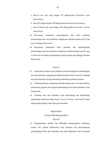 - 16 -
a. nilai  di   atas   atau   sama   dengan   351  dikategorikan  Kelurahan  Cepat 
Berkembang;
b. nilai 201 sampai dengan 350 dikategorikan Kelurahan Berkembang; 
c. nilai di bawah atau sama dengan 200 dikategorikan Kelurahan  Kurang 
Berkembang
(8) Kecamatan   melakukan   pemeringkatan   dari   hasil   penilaian 
perkembangan desa dan kelurahan sebagaimana dimaksud pada ayat (6) dan 
ayat (7) dengan berita acara. 
(9) Kecamatan   melaporkan  hasil  penilaian  dan   pemeringkatan 
perkembangan desa dan kelurahan sebagaimana dimaksud pada ayat (6), ayat 
(7) dan ayat (8) kepada kabupaten/kota paling lambat pada Minggu Pertama 
Bulan April. 
Pasal 19
(1) Berdasarkan laporan hasil penilaian dan pemeringkatan perkembangan 
desa dan kelurahan sebagaimana dimaksud dalam Pasal 18 ayat (9), terhadap 
desa dan kelurahan kurang berkembang dilakukan pembinaan khusus.
(2) Pembinaan khusus sebagaimana dimaksud pada ayat (1) berupa fasilitasi 
pelaksanaan program dan kegiatan perkembangan desa dan kelurahan sesuai 
dengan nilai.
(3) Terhadap   desa   dan   kelurahan   cepat   berkembang  dan   berkembang 
sebagaimana dimaksud dalam Pasal 18 ayat (5) huruf a dan huruf b dapat 
diikutsertakan dalam lomba Desa dan kelurahan.
Bagian Kedua
Evaluasi Oleh Kabupaten/Kota
Pasal 20
(1) Kabupaten/kota  melalui   Tim   EPDesKel   kabupaten/kota  melakukan 
analisis  dan  validasi   berdasarkan  hasil  penilaian  dan   pemeringkatan 
perkembangan Desa dan kelurahan  yang telah dilaporkan oleh kecamatan 
 