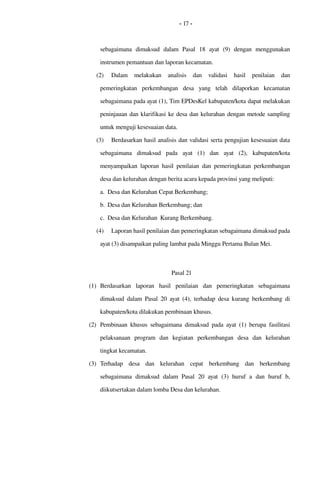 - 17 -
sebagaimana   dimaksud   dalam   Pasal   18  ayat   (9)   dengan   menggunakan 
instrumen pemantuan dan laporan kecamatan.
(2) Dalam   melakukan   analisis  dan  validasi  hasil  penilaian  dan 
pemeringkatan  perkembangan   desa   yang   telah   dilaporkan   kecamatan 
sebagaimana pada ayat (1), Tim EPDesKel kabupaten/kota dapat melakukan 
peninjauan dan klarifikasi ke desa dan kelurahan dengan metode sampling 
untuk menguji kesesuaian data.
(3) Berdasarkan hasil analisis dan validasi serta pengujian kesesuaian data 
sebagaimana   dimaksud   pada   ayat   (1)   dan   ayat   (2),  kabupaten/kota 
menyampaikan laporan  hasil  penilaian  dan pemeringkatan  perkembangan 
desa dan kelurahan dengan berita acara kepada provinsi yang meliputi:
a. Desa dan Kelurahan Cepat Berkembang;
b. Desa dan Kelurahan Berkembang; dan
c. Desa dan Kelurahan  Kurang Berkembang.
(4) Laporan hasil penilaian dan pemeringkatan sebagaimana dimaksud pada 
ayat (3) disampaikan paling lambat pada Minggu Pertama Bulan Mei. 
Pasal 21
(1) Berdasarkan   laporan  hasil  penilaian  dan   pemeringkatan  sebagaimana 
dimaksud dalam Pasal  20  ayat (4), terhadap  desa  kurang berkembang di 
kabupaten/kota dilakukan pembinaan khusus.
(2) Pembinaan khusus sebagaimana dimaksud pada ayat (1) berupa  fasilitasi 
pelaksanaan   program   dan   kegiatan   perkembangan   desa   dan   kelurahan 
tingkat kecamatan.
(3) Terhadap   desa   dan   kelurahan   cepat   berkembang  dan   berkembang 
sebagaimana   dimaksud   dalam   Pasal  20  ayat   (3)  huruf   a  dan   huruf   b, 
diikutsertakan dalam lomba Desa dan kelurahan.
 
