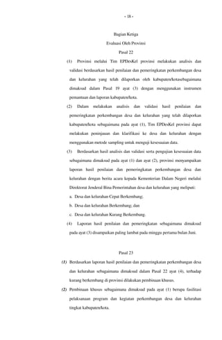 - 18 -
Bagian Ketiga
Evaluasi Oleh Provinsi
Pasal 22
(1) Provinsi  melalui   Tim   EPDesKel   provinsi  melakukan   analisis  dan 
validasi berdasarkan hasil penilaian dan pemeringkatan perkembangan desa 
dan   kelurahan   yang   telah   dilaporkan   oleh   kabupaten/kotasebagaimana 
dimaksud   dalam   Pasal  19  ayat   (3)   dengan   menggunakan   instrumen 
pemantuan dan laporan kabupaten/kota.
(2) Dalam   melakukan   analisis  dan  validasi  hasil  penilaian  dan 
pemeringkatan  perkembangan desa dan kelurahan yang telah dilaporkan 
kabupaten/kota  sebagaimana pada ayat (1),  Tim EPDesKel provinsi  dapat 
melakukan  peninjauan  dan   klarifikasi  ke   desa   dan   kelurahan  dengan 
menggunakan metode sampling untuk menguji kesesuaian data.
(3) Berdasarkan hasil analisis dan validasi serta pengujian kesesuaian data 
sebagaimana dimaksud pada ayat (1) dan ayat (2), provinsi menyampaikan 
laporan  hasil  penilaian   dan   pemeringkatan  perkembangan   desa   dan 
kelurahan dengan berita acara kepada Kementerian Dalam Negeri melalui 
Direktorat Jenderal Bina Pemerintahan desa dan kelurahan yang meliputi:
a. Desa dan kelurahan Cepat Berkembang;
b. Desa dan kelurahan Berkembang; dan
c. Desa dan kelurahan Kurang Berkembang.
(4) Laporan  hasil  penilaian   dan   pemeringkatan  sebagaimana   dimaksud 
pada ayat (3) disampaikan paling lambat pada minggu pertama bulan Juni.
Pasal 23
(1) Berdasarkan laporan hasil penilaian dan pemeringkatan perkembangan desa 
dan kelurahan sebagaimana dimaksud dalam Pasal  22  ayat (4), terhadap 
kurang berkembang di provinsi dilakukan pembinaan khusus.
(2) Pembinaan khusus sebagaimana dimaksud pada ayat (1) berupa  fasilitasi 
pelaksanaan   program   dan   kegiatan   perkembangan   desa   dan   kelurahan 
tingkat kabupaten/kota.
 
