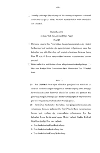 - 19 -
(3) Terhadap desa cepat berkembang  dan berkembang  sebagaimana dimaksud 
dalam Pasal 22 ayat (3) huruf a dan huruf b diikutsertakan dalam lomba desa 
dan kelurahan.
Bagian Keempat
Evaluasi Oleh Kementerian Dalam Negeri
Pasal 24
(1) Direktorat Jenderal Bina Pemerintahan Desa melakukan analisis dan validasi 
berdasarkan  hasil  penilaian  dan pemeringkatan perkembangan  desa dan 
kelurahan yang telah dilaporkan oleh provinsi sebagaimana dimaksud dalam 
Pasal  22 ayat (4) dengan menggunakan instrumen pemantuan dan laporan 
provinsi.
(2) Dalam melakukan analisis dan validasi sebagaimana dimaksud pada ayat (1), 
Direktorat Jenderal Bina Pemerintahan Desa dibantu oleh Tim EPDesKel 
Pusat.
Pasal 25
(1) Tim EPDesKel Pusat  dapat  melakukan peninjauan  dan klarifikasi  ke 
desa dan kelurahan dengan menggunakan metode sampling untuk menguji 
kesesuaian data dalam melakukan analisis dan validasi hasil penilaian dan 
pemeringkatan perkembangan desa dan kelurahan yang telah dilaporkan oleh 
provinsi sebagaimana dimaksud dalam Pasal 22 ayat (4).
(2) Berdasarkan hasil analisis dan validasi hasil pengujian kesesuaian data 
sebagaimana dimaksud pada ayat (1), Tim EPDesKel Pusat menyampaikan 
laporan  hasil  penilaian  dan   pemeringkatan  perkembangan   desa   dan 
kelurahan  dengan berita acara  kepada Menteri melalui Direktur Jenderal 
Bina Pemerintahan Desa yang meliputi:
a. Desa dan kelurahan Cepat Berkembang;
b. Desa dan kelurahan Berkembang; dan
c. Desa dan kelurahan Kurang Berkembang.
 
