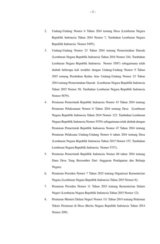 - 2 -
2. Undang­Undang Nomor  6  Tahun 2014 tentang  Desa  (Lembaran Negara 
Republik Indonesia Tahun 2014 Nomor  7, Tambahan Lembaran Negara 
Republik Indonesia  Nomor 5495);
3. Undang­Undang   Nomor   23  Tahun   2014   tentang  Pemerintahan   Daerah 
(Lembaran Negara Republik Indonesia Tahun 2014 Nomor 244, Tambahan 
Lembaran Negara Republik Indonesia   Nomor 5587) sebagaimana telah 
diubah beberapa kali terakhir dengan Undang­Undang Nomor 9 Tahun 
2015 tentang Perubahan Kedua Atas Undang­Undang Nomor 23 Tahun 
2014 tentang Pemerintahan Daerah  (Lembaran Negara Republik Indonesia 
Tahun 2015 Nomor 58, Tambahan Lembaran Negara Republik Indonesia 
Nomor 5679);
4. Peraturan Pemerintah Republik Indonesia Nomor 43 Tahun 2014 tentang 
Peraturan Pelaksanaan  Nomor  6  Tahun  2014  tentang  Desa    (Lembaran 
Negara Republik Indonesia Tahun 2014 Nomor 123, Tambahan Lembaran 
Negara Republik Indonesia Nomor 5539) sebagaimana telah diubah dengan 
Peraturan Pemerintah Republik Indonesia Nomor 47 Tahun 2014 tentang 
Peraturan Pelaksana Undang­Undang Nomor 6 tahun 2014 tentang Desa 
(Lembaran Negara Republik Indonesia Tahun 2015 Nomor 157, Tambahan 
Lembaran Negara Republik Indonesia  Nomor 5717);
5. Peraturan  Pemerintah Republik Indonesia Nomor 60 tahun 2014 tentang 
Dana   Desa   Yang   Bersumber   Dari   Anggaran   Pendapatan   dan   Belanja 
Negara;
6. Peraturan Presiden Nomor 7 Tahun 2015 tentang Organisasi Kementerian 
Negara (Lembaran Negara Republik Indonesia Tahun 2015 Nomor 8); 
7. Peraturan Presiden Nomor 11 Tahun 2015 tentang Kementerian Dalam 
Negeri (Lembaran Negara Republik Indonesia Tahun 2015 Nomor 12);
8. Peraturan Menteri Dalam Negeri Nomor 111 Tahun 2014 tentang Pedoman 
Teknis Peraturan di Desa (Berita Negara Republik Indonesia Tahun 2014 
Nomor 2091;
 