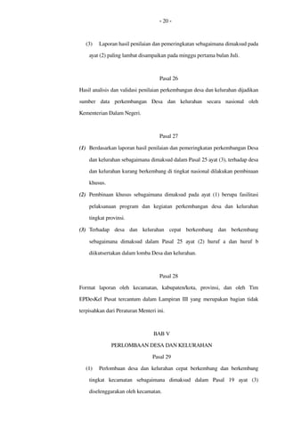 - 20 -
(3) Laporan hasil penilaian dan pemeringkatan sebagaimana dimaksud pada 
ayat (2) paling lambat disampaikan pada minggu pertama bulan Juli.
Pasal 26
Hasil analisis dan validasi penilaian perkembangan desa dan kelurahan dijadikan 
sumber   data   perkembangan   Desa   dan   kelurahan   secara   nasional   oleh 
Kementerian Dalam Negeri.
Pasal 27
(1) Berdasarkan laporan hasil penilaian dan pemeringkatan perkembangan Desa 
dan kelurahan sebagaimana dimaksud dalam Pasal 25 ayat (3), terhadap desa 
dan kelurahan kurang berkembang di tingkat nasional dilakukan pembinaan 
khusus.
(2) Pembinaan khusus sebagaimana dimaksud pada ayat (1) berupa  fasilitasi 
pelaksanaan   program   dan   kegiatan   perkembangan   desa   dan   kelurahan 
tingkat provinsi.
(3) Terhadap   desa   dan   kelurahan   cepat   berkembang  dan   berkembang 
sebagaimana   dimaksud   dalam   Pasal  25  ayat   (2)   huruf   a  dan   huruf   b 
diikutsertakan dalam lomba Desa dan kelurahan.
Pasal 28
Format   laporan   oleh   kecamatan,   kabupaten/kota,   provinsi,   dan   oleh   Tim 
EPDesKel  Pusat  tercantum dalam Lampiran III  yang merupakan bagian tidak 
terpisahkan dari Peraturan Menteri ini.
BAB V
PERLOMBAAN DESA DAN KELURAHAN
Pasal 29
(1) Perlombaan desa dan kelurahan cepat berkembang  dan berkembang 
tingkat   kecamatan   sebagaimana   dimaksud   dalam   Pasal   19  ayat   (3) 
diselenggarakan oleh kecamatan.
 