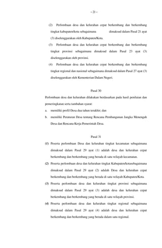- 21 -
(2) Perlombaan desa dan kelurahan cepat berkembang  dan berkembang 
tingkat kabupaten/kota sebagaimana               dimaksud dalam Pasal 21 ayat 
(3) diselenggarakan oleh Kabupaten/Kota. 
(3) Perlombaan desa dan kelurahan cepat berkembang  dan berkembang 
tingkat   provinsi   sebagaimana   dimaksud   dalam   Pasal  23  ayat   (3) 
diselenggarakan oleh provinsi. 
(4) Perlombaan desa dan kelurahan cepat berkembang  dan berkembang 
tingkat regional dan nasional sebagaimana dimaksud dalam Pasal 27 ayat (3) 
diselenggarakan oleh Kementerian Dalam Negeri.
Pasal 30
Perlombaan desa dan kelurahan dilakukan berdasarkan pada hasil penilaian dan 
pemeringkatan serta tambahan syarat:
a. memiliki profil Desa dua tahun terakhir; dan
b. memiliki Peraturan Desa tentang Rencana Pembangunan Jangka Menengah 
Desa dan Rencana Kerja Pemerintah Desa.
Pasal 31
(1) Peserta perlombaan  Desa dan kelurahan  tingkat kecamatan sebagaimana 
dimaksud   dalam   Pasal   29  ayat   (1)   adalah   desa   dan   kelurahan   cepat 
berkembang dan berkembang yang berada di satu wilayah kecamatan. 
(2) Peserta perlombaan desa dan kelurahan tingkat Kabupaten/kotasebagaimana 
dimaksud   dalam   Pasal   29  ayat   (2)   adalah  Desa   dan   kelurahan  cepat 
berkembang dan berkembang yang berada di satu wilayah Kabupaten/Kota. 
(3) Peserta   perlombaan  desa   dan   kelurahan  tingkat   provinsi   sebagaimana 
dimaksud   dalam   Pasal   29  ayat   (3)   adalah  desa   dan   kelurahan  cepat 
berkembang dan berkembang yang berada di satu wilayah provinsi. 
(4) Peserta   perlombaan  desa   dan   kelurahan  tingkat  regional  sebagaimana 
dimaksud   dalam   Pasal   29  ayat   (4)   adalah   desa   dan   kelurahan  cepat 
berkembang dan berkembang yang berada dalam satu regional. 
 