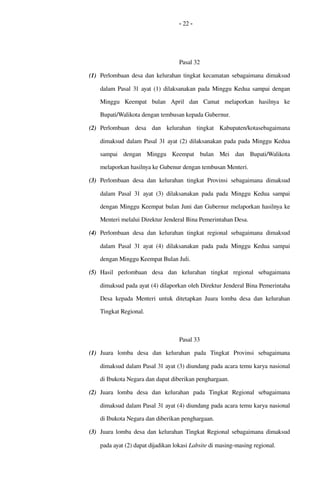 - 22 -
Pasal 32
(1) Perlombaan desa dan kelurahan tingkat kecamatan sebagaimana dimaksud 
dalam Pasal 31 ayat (1) dilaksanakan pada Minggu Kedua sampai dengan 
Minggu   Keempat   bulan   April   dan   Camat   melaporkan   hasilnya   ke 
Bupati/Walikota dengan tembusan kepada Gubernur.
(2) Perlombaan   desa   dan   kelurahan   tingkat   Kabupaten/kotasebagaimana 
dimaksud dalam Pasal 31 ayat (2) dilaksanakan pada pada Minggu Kedua 
sampai   dengan   Minggu   Keempat   bulan  Mei   dan   Bupati/Walikota 
melaporkan hasilnya ke Gubenur dengan tembusan Menteri.
(3) Perlombaan desa dan kelurahan tingkat Provinsi  sebagaimana dimaksud 
dalam Pasal  31  ayat (3)  dilaksanakan pada pada  Minggu Kedua sampai 
dengan Minggu Keempat bulan Juni dan Gubernur melaporkan hasilnya ke 
Menteri melalui Direktur Jenderal Bina Pemerintahan Desa.
(4) Perlombaan desa dan kelurahan tingkat regional  sebagaimana dimaksud 
dalam Pasal  31  ayat (4) dilaksanakan pada pada  Minggu Kedua sampai 
dengan Minggu Keempat Bulan Juli.
(5) Hasil   perlombaan   desa   dan   kelurahan  tingkat   regional  sebagaimana 
dimaksud pada ayat (4) dilaporkan oleh Direktur Jenderal Bina Pemerintaha 
Desa kepada  Menteri  untuk ditetapkan Juara lomba desa dan kelurahan 
Tingkat Regional.
Pasal 33
(1) Juara   lomba   desa   dan   kelurahan   pada   Tingkat   Provinsi   sebagaimana 
dimaksud dalam Pasal 31 ayat (3) diundang pada acara temu karya nasional 
di Ibukota Negara dan dapat diberikan penghargaan.
(2) Juara   lomba   desa   dan   kelurahan   pada   Tingkat   Regional   sebagaimana 
dimaksud dalam Pasal 31 ayat (4) diundang pada acara temu karya nasional 
di Ibukota Negara dan diberikan penghargaan.
(3) Juara lomba desa dan kelurahan Tingkat Regional sebagaimana dimaksud 
pada ayat (2) dapat dijadikan lokasi Labsite di masing­masing regional.
 