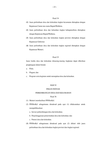 - 23 -
Pasal 34
(1) Juara perlombaan desa dan kelurahan tingkat kecamatan ditetapkan dengan 
Keputusan Camat atas nama Bupati/Walikota.
(2) Juara perlombaan desa dan kelurahan tingkat kabupaten/kota  ditetapkan 
dengan Keputusan Bupati/Walikota.
(3) Juara perlombaan desa dan kelurahan tingkat provinsi ditetapkan dengan 
Keputusan Gubernur.
(4) Juara perlombaan desa dan kelurahan tingkat  regional  ditetapkan dengan 
Keputusan Menteri.
Pasal 35
Juara lomba desa dan kelurahan dimasing­masing tingkatan dapat diberikan 
penghargaan dalam bentuk
a. Piala;
b. Piagam; dan
c. Program serta kegiatan untuk memajukan desa dan kelurahan.
BAB VI
PEKAN INOVASI 
PERKEMBANGAN DESA DAN KELURAHAN
Pasal 36
(1) Menteri memfasilitasi PINDesKel.
(2) PINDesKel   sebagaimana   dimaksud   pada   ayat   (1)   dilaksanakan   untuk 
mempublikasikan:
a. Inovasi perkembangan desa dan kelurahan; 
b. Penyelenggaraan pemerintahan desa dan kelurahan; dan
c. Potensi desa dan kelurahan.
(3) PINDesKel   sebagaimana   dimaksud   pada   ayat   (2)   diikuti   oleh   juara 
perlombaan desa dan kelurahan tingkat provinsi dan tingkat regional.
 