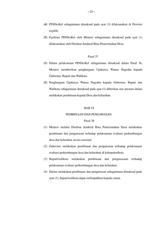 - 24 -
(4) PINDesKel sebagaimana dimaksud pada ayat (3) dilaksanakan di Provinsi 
terpilih.
(5) Fasilitasi PINDesKel oleh Menteri sebagaimana dimaksud pada ayat (1) 
dilaksanakan oleh Direktur Jenderal Bina Pemerintahan Desa.
Pasal 37
(1) Dalam pelaksanaan PINDesKel sebagaimana dimaksud dalam Pasal 36, 
Menteri  memberikan   penghargaan  Upakarya   Wanua   Nugraha  kepada 
Gubernur, Bupati dan Walikota.
(2) Penghargaan  Upakarya   Wanua   Nugraha  kepada   Gubernur,   Bupati   dan 
Walikota sebagaimana dimaksud pada ayat (1) diberikan atas prestasi dalam 
melakukan pembinaan kepada Desa dan kelurahan.
BAB VI
PEMBINAAN DAN PENGAWASAN 
Pasal 38
(1) Menteri  melalui  Direktur  Jenderal  Bina Pemerintahan Desa  melakukan 
pembinaan dan pengawasan terhadap  pelaksanaan evaluasi perkembangan 
desa dan kelurahan secara nasional.
(2) Gubernur  melakukan  pembinaan  dan  pengawasan  terhadap  pelaksanaan 
evaluasi perkembangan desa dan kelurahan di kabupaten/kota.
(3) Bupati/walikota   melakukan   pembinaan   dan   pengawasaan   terhadap 
pelaksanaan evaluasi perkembangan desa dan kelurahan.
(4) Dalam melakukan pembinaan dan pengawasan sebagaimana dimaksud pada 
ayat (3), bupati/walikota dapat melimpahkan kepada camat.
 