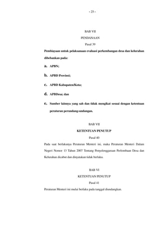 - 25 -
BAB VII
PENDANAAN
Pasal 39
Pembiayaan untuk pelaksanaan evaluasi perkembangan desa dan kelurahan 
dibebankan pada:
a. APBN;
b. APBD Provinsi;
c. APBD Kabupaten/Kota;
d. APBDesa; dan
e. Sumber lainnya yang sah dan tidak mengikat sesuai dengan ketentuan 
peraturan perundang­undangan.
BAB VII
KETENTUAN PENUTUP
Pasal 40
Pada saat berlakunya Peraturan Menteri ini, maka Peraturan Menteri Dalam 
Negeri Nomor 13 Tahun 2007 Tentang Penyelenggaraan Perlombaan Desa dan 
Kelurahan dicabut dan dinyatakan tidak berlaku.
BAB VI
KETENTUAN PENUTUP
Pasal 41
Peraturan Menteri ini mulai berlaku pada tanggal diundangkan.
 