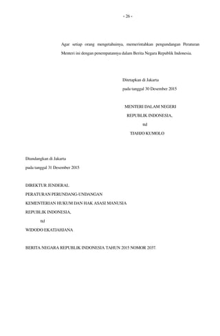 - 26 -
Agar   setiap   orang   mengetahuinya,   memerintahkan   pengundangan   Peraturan 
Menteri ini dengan penempatannya dalam Berita Negara Republik Indonesia.
Ditetapkan di Jakarta
pada tanggal 30 Desember 2015
  MENTERI DALAM NEGERI
    REPUBLIK INDONESIA,
                   ttd
             TJAHJO KUMOLO
Diundangkan di Jakarta
pada tanggal 31 Desember 2015
DIREKTUR JENDERAL 
PERATURAN PERUNDANG­UNDANGAN
KEMENTERIAN HUKUM DAN HAK ASASI MANUSIA 
REPUBLIK INDONESIA,
              ttd
WIDODO EKATJAHJANA 
BERITA NEGARA REPUBLIK INDONESIA TAHUN 2015 NOMOR 2037.
 
