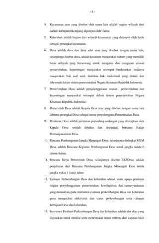 - 4 -
4. Kecamatan atau yang disebut oleh nama lain adalah bagian wilayah dari 
daerah kabupaten/kotayang dipimpin oleh Camat.
5. Kelurahan adalah bagian dari wilayah kecamatan yang dipimpin oleh lurah 
sebagai perangkat kecamatan. 
6. Desa  adalah  desa dan  desa  adat   atau yang  disebut   dengan nama lain, 
selanjutnya disebut desa, adalah kesatuan masyarakat hukum yang memiliki 
batas   wilayah   yang   berwenang   untuk   mengatur   dan   mengurus   urusan 
pemerintahan,   kepentingan   masyarakat   setempat   berdasarkan   prakarsa 
masyarakat,   hak   asal   usul,   dan/atau   hak   tradisional   yang   diakui   dan 
dihormati dalam sistem pemerintahan Negara Kesatuan Republik Indonesia.
7. Pemerintahan   Desa  adalah   penyelenggaraan   urusan     pemerintahan   dan 
kepentingan   masyarakat   setempat   dalam   sistem   pemerintahan   Negara 
Kesatuan Republik Indonesia.
8. Pemerintah Desa adalah Kepala Desa atau yang disebut dengan nama lain 
dibantu perangkat Desa sebagai unsur penyelenggara Pemerintahan Desa.
9. Peraturan Desa adalah peraturan perundang­undangan yang ditetapkan oleh 
Kepala   Desa   setelah   dibahas   dan   disepakati   bersama   Badan 
Permusyawaratan Desa
10. Rencana Pembangunan Jangka Menengah Desa, selanjutnya disingkat RPJM 
Desa, adalah Rencana Kegiatan Pembangunan Desa untuk jangka waktu 6 
(enam) tahun. 
11. Rencana   Kerja   Pemerintah   Desa,   selanjutnya   disebut   RKPDesa,   adalah 
penjabaran   dari   Rencana   Pembangunan   Jangka   Menengah   Desa   untuk 
jangka waktu 1 (satu) tahun
12. Evaluasi  Perkembangan Desa dan kelurahan adalah suatu  upaya penilaian 
tingkat penyelenggaraan pemerintahan, kewilayahan, dan kemasyarakatan 
yang didasarkan pada instrumen evaluasi perkembangan Desa dan kelurahan 
guna   mengetahui   efektivitas   dan  status   perkembangan  serta   tahapan 
kemajuan Desa dan kelurahan.
13. Instrumen Evaluasi Perkembangan Desa dan kelurahan adalah alat ukur yang 
digunakan untuk menilai serta menentukan status tertentu dari capaian hasil 
 