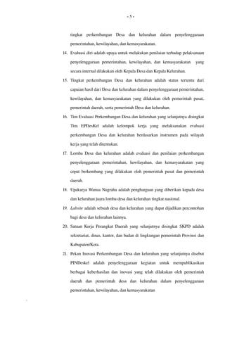 - 5 -
tingkat   perkembangan   Desa   dan   kelurahan   dalam  penyelenggaraan 
pemerintahan, kewilayahan, dan kemasyarakatan. 
14. Evaluasi diri adalah upaya untuk melakukan penilaian terhadap pelaksanaan 
penyelenggaraan  pemerintahan,   kewilayahan,   dan kemasyarakatan    yang 
secara internal dilakukan oleh Kepala Desa dan Kepala Kelurahan.
15. Tingkat   perkembangan  Desa   dan   kelurahan  adalah   status   tertentu   dari 
capaian hasil dari Desa dan kelurahan dalam penyelenggaraan pemerintahan, 
kewilayahan, dan kemasyarakatan  yang dilakukan oleh pemerintah  pusat, 
pemerintah daerah, serta pemerintah Desa dan kelurahan.
16. Tim Evaluasi Perkembangan Desa dan kelurahan yang selanjutnya disingkat 
Tim   EPDesKel   adalah   kelompok   kerja  yang   melaksanakan   evaluasi 
perkembangan Desa dan kelurahan berdasarkan instrumen pada wilayah 
kerja yang telah ditentukan.
17. Lomba Desa dan kelurahan  adalah evaluasi dan penilaian perkembangan 
penyelenggaraan   pemerintahan,  kewilayahan,   dan   kemasyarakatan  yang 
cepat berkembang yang  dilakukan oleh pemerintah  pusat  dan pemerintah 
daerah.
18. Upakarya Wanua Nugraha adalah penghargaan yang diberikan kepada desa 
dan kelurahan juara lomba desa dan kelurahan tingkat nasional.
19. Labsite adalah sebuah desa dan kelurahan yang dapat dijadikan percontohan 
bagi desa dan kelurahan lainnya.  
20. Satuan Kerja Perangkat Daerah yang selanjutnya disingkat SKPD adalah 
sekretariat, dinas, kantor, dan badan di lingkungan pemerintah Provinsi dan 
Kabupaten/Kota.
21. Pekan Inovasi Perkembangan Desa dan kelurahan yang selanjutnya disebut 
PINDeskel   adalah   penyelenggaraan   kegiatan   untuk   mempublikasikan 
berbagai keberhasilan dan inovasi yang telah dilakukan oleh pemerintah 
daerah   dan   pemerintah  desa   dan   kelurahan  dalam  penyelenggaraan 
pemerintahan, kewilayahan, dan kemasyarakatan
.
 