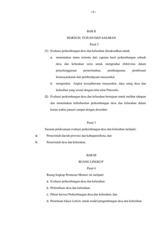 - 6 -
BAB II
MAKSUD, TUJUAN DAN SASARAN
Pasal 2
(1) Evaluasi perkembangan desa dan kelurahan dimaksudkan untuk:
a. menentukan status tertentu dari capaian hasil perkembangan sebuah 
desa   dan   kelurahan   serta   untuk   mengetahui   efektivitas  dalam 
penyelenggaraan   pemerintahan,   pembangunan,   pembinaan 
kemasyarakatan dan pemberdayaan masyarakat.
b. mengetahui    tingkat kesejahteraan masyarakat,  daya saing  desa dan 
kelurahan yang sesuai dengan nilai­nilai Pancasila.
(2) Evaluasi perkembangan desa dan kelurahan bertujuan untuk melihat tahapan 
dan  menentukan keberhasilan  perkembangan  desa dan  kelurahan  dalam 
kurun waktu januari sampai dengan desember
Pasal 3
Sasaran pelaksanaan evaluasi perkembangan desa dan kelurahan meliputi:
a. Pemerintah daerah provinsi dan kabupaten/kota; dan
b. Pemerintah desa dan kelurahan.
BAB III
RUANG LINGKUP 
Pasal 4
Ruang lingkup Peraturan Menteri ini meliputi:
a. Evaluasi perkembangan desa dan kelurahan;
b. Perlombaan desa dan kelurahan; 
c. Pekan Inovasi Perkembangan desa dan kelurahan; dan
d. Penentuan lokasi Labsite untuk model pengembangan desa dan kelurahan.
 