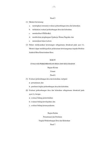 - 7 -
Pasal 5
(1) Menteri berwenang:
a. menetapkan instrumen evaluasi perkembangan desa dan kelurahan; 
b. melakukan evaluasi perkembangan desa dan kelurahan;
c. memfasilitasi PINDesKel;
d. memberikan penghargaan Upakarya Wanua Nugraha; dan
e. menentukan lokasi Labsite.
(2) Dalam melaksanakan kewenangan sebagaimana dimaksud pada ayat (1), 
Menteri dapat mendelegasikan pelaksanaan kewenangannya kepada Direktur 
Jenderal Bina Pemerintahan Desa.
BAB IV
EVALUASI PERKEMBANGAN DESA DAN KELURAHAN
Bagian Kesatu
Umum
Pasal 6
(1) Evaluasi perkembangan desa dan kelurahan, meliputi:
a. pemantauan; dan
b. penilaian tingkat perkembangan desa dan kelurahan.
(2) Evaluasi perkembangan desa dan kelurahan sebagaimana dimaksud pada 
ayat (1), berupa:
a. evaluasi bidang pemerintahan;
b. evaluasi bidang kewilayahan; dan
c. evaluasi bidang kemasyarakatan.
Bagian Kedua
Pemantauan dan Penilaian 
Tingkat Perkembangan Desa dan Kelurahan
Pasal 7
 