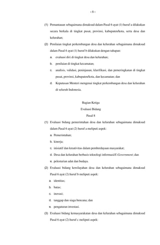 - 8 -
(1) Pemantauan sebagaimana dimaksud dalam Pasal 6 ayat (1) huruf a dilakukan 
secara berkala di tingkat  pusat,  provinsi,  kabupaten/kota, serta desa dan 
kelurahan;
(2) Penilaian tingkat perkembangan desa dan kelurahan sebagaimana dimaksud 
dalam Pasal 6 ayat (1) huruf b dilakukan dengan tahapan:
a. evaluasi diri di tingkat desa dan kelurahan;
b. penilaian di tingkat kecamatan; 
c. analisis, validasi, peninjauan, klarifikasi, dan pemeringkatan di tingkat 
pusat, provinsi, kabupaten/kota, dan kecamatan; dan
d. Keputusan Menteri mengenai tingkat perkembangan desa dan kelurahan 
di seluruh Indonesia.
Bagian Ketiga
Evaluasi Bidang
Pasal 8
(1) Evaluasi bidang pemerintahan desa dan kelurahan sebagaimana dimaksud 
dalam Pasal 6 ayat (2) huruf a meliputi aspek:
a. Pemerintahan; 
b. kinerja;
c. inisiatif dan kreativitas dalam pemberdayaan masyarakat; 
d. Desa dan kelurahan berbasis teknologi informasi/E­Government; dan
e. pelestarian adat dan budaya.
(2) Evaluasi bidang kewilayahan desa dan kelurahan sebagaimana dimaksud 
Pasal 6 ayat (2) huruf b meliputi aspek:
a. identitas;
b. batas; 
c. inovasi; 
d. tanggap dan siaga bencana; dan
e. pengaturan investasi.
(3) Evaluasi bidang kemasyarakatan desa dan kelurahan sebagaimana dimaksud 
Pasal 6 ayat (2) huruf c meliputi aspek:
 