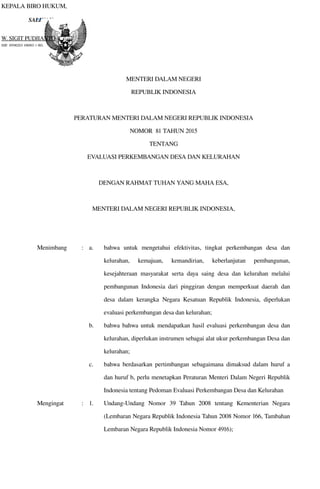 SALINAN
KEPALA BIRO HUKUM,
W. SIGIT PUDJIANTO
NIP. 19590203 198903 1 001.
MENTERI DALAM NEGERI
REPUBLIK INDONESIA
PERATURAN MENTERI DALAM NEGERI REPUBLIK INDONESIA
NOMOR  81 TAHUN 2015
TENTANG
EVALUASI PERKEMBANGAN DESA DAN KELURAHAN
DENGAN RAHMAT TUHAN YANG MAHA ESA,
MENTERI DALAM NEGERI REPUBLIK INDONESIA,
Menimbang : a. bahwa  untuk  mengetahui   efektivitas,  tingkat  perkembangan   desa   dan 
kelurahan,   kemajuan,   kemandirian,   keberlanjutan   pembangunan, 
kesejahteraan masyarakat  serta  daya saing  desa dan kelurahan melalui 
pembangunan  Indonesia dari pinggiran dengan memperkuat daerah dan 
desa dalam kerangka Negara Kesatuan  Republik Indonesia,  diperlukan 
evaluasi perkembangan desa dan kelurahan;
b. bahwa bahwa untuk mendapatkan hasil evaluasi  perkembangan desa dan 
kelurahan, diperlukan instrumen sebagai alat ukur perkembangan Desa dan 
kelurahan;
c. bahwa  berdasarkan pertimbangan sebagaimana dimaksud dalam huruf a 
dan huruf b, perlu menetapkan Peraturan Menteri Dalam Negeri Republik 
Indonesia tentang Pedoman Evaluasi Perkembangan Desa dan Kelurahan
Mengingat : 1. Undang­Undang   Nomor   39   Tahun   2008   tentang   Kementerian   Negara 
(Lembaran Negara Republik Indonesia Tahun 2008 Nomor 166, Tambahan 
Lembaran Negara Republik Indonesia Nomor 4916);
 