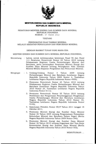 MENTERI ENEAGI DAN SUMBER DAYA MINERAL
                     REPUBLIK INDONESIA

      PERATURAN MENTERI ENERGI DAN SUMBER DAYA MINERAL
                     REPUBLIK INDONESIA
                   NOMOR: 07 TAHUN 2012
                             TENTANG

               PENINGKATAN NILAI TAMBAH MINERAL
      MELALUI KEGIATAN PENGOLAHAN DAN PEMURNIAN MINERAL


             DENGAN RAHMAT TUHAN YANG MAHA ESA
  MENTERI ENERGI DAN SUMBER DAYA MINERAL REPUBLIK INDONESIA,

Menimbang    bahwa untuk melaksanakan ketentuan Pasal 96 dan Pasal
             111 Peraturan Pemerintah Nomor 23 Tahun 2010 ten tang
             Pelaksanaan Kegiatan Usaha Pertambangan Mineral dan
             Batubara, perlu menetapkan Peraturan Menteri Energi dan
             Sumber Daya Mineral tentang Peningkatan Nilai Tambah
             Mineral Melalui Kegiatan Pengolahan dan Pemurnian Mineral;

Mengingat   1. Undang-Undang     Nomor    4   Tahun   2009     tentang
               Pertambangan Mineral dan Batubara (Lembaran Negara
               Republik Indonesia Tahun 2009 Nomor 4, Tambahan
               Lembaran Negara Republik Indonesia Nomor 4959);
            2. Peraturan Pemerintah Nomor 23 Tahun 2010 tentang
               Pelaksanaan Kegiatan Usaha Pertambangan Mineral dan
               Batubara (Lembaran Negara Republik Indonesia Tahun
               2010 Nomor 29, Tambahan Lembaran Negara Republik
               Indonesia Nomor 5111);
            3. Peraturan Pemerintah Nomor 55 Tahun 2010 tentang
               Pembinaan dan Pengawasan Penyelenggaraan Pengelolaan
               Usaha Perta:mbangan ·Mineral dan Batubara (Lembaran
               Negara Republik Indonesia Tahun 2010 Nomor 55,
               Tambahan Lembaran Negara Repuhlik Indonesia Nomor
               5142);
            4. Keputusan Presiden Nomor 59/ P Tahun 2011 tanggal 18
               Oktober 2011;
            5. Peraturan Menteri Energi dan Sumber Daya Mineral
               Nomor 34 Tahun 2009 tentang Pengutamaan Pemasokan
               Kebutuhan Mineral dan Batubara Dalam Negeri (Berita
               Negara Republik Indonesia Tahun 2009 Nomor 546);
            6. Peraturan Menteri Energi dan Sumber Daya Mineral
               Nomor 18 Tahun 2010 tentang Organisasi dan Tata Kerja
               Kementerian Energi dan Sumber Daya Mineral (Berita
               Negara Republik Indonesia Tahun 2010 Nomor 552);

                                                          MEMUTUSKAN: ...


                                                    ,..
 