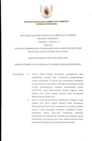 MENTERl ENERGl DAN SUWIBER DAYA MINERAL
REPUBLIK INDONESIA
PERATURAN MENTERl ENERGl DAN SUMBER DAYA MINERAL
REPUBLIK INDONESIA
NOMOR 03 TAHUN 2017
TENTANG
PETUNJUK OPERASIONAL PELAKSANAAN DANA ALOKASI KHUSUS FISIK
PENUGASAN BIDANG ENERGl SKALA KECIL
DENGAN RAHMAT TUHAN YANG MAHA ESA
MENTERl ENERGl DAN SUMBER DAYA MINERAL REPUBLIK INDONESIA,
Menimbang : a. bahwa dalam rangka percepatan peningkatan rasio
elektrillkasi nasional dan mendorong pengembangan
energi terbarukan di daerah dan pencapaian kebijakan
energi nasional, diperlukan dukungan penyediaan energi
berupa pembangunan instalasi pemanfaatan energi
terbarukan yang dilaksanakan melalui kegiatan yang
didanai dari Dana Alokasi Khusus Fisik Penugasan
Bidang Energi Skala Kecil;
b. bahwa untuk memperlancar pelaksanaan kegiatan yang
didanai dari Dana Alokasi Khusus Fisik Penugasan
Bidang Energi Skala Kecil sebagaimana dimaksud dalam
huruf'a, perlu mengatur mengenai spesiflkasi umum,
spesifikasi teknis, dan/atau mekanikal elektrikal
pelaksanaan pembangunan instalasi pemanfaatan energi
terbarukan yang didanai dari Dana Alokasi Khusus Fisik
Penugasan Bidang Energi Skala Kecil dimaksud;
 