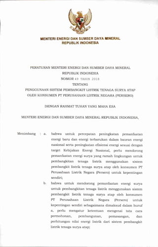 MENTERI ENERGI DAN SUMBER DAYA MINERAL
REPUBLIK INDONESIA
PERATURAN MENTERI ENERGI DAN SUMBER DAYA MINERAL
REPUBLIK INDONESIA
NOMOR49 TAHUN 2018
TENTANG
PENGGUNAAN SISTEM PEMBANGKIT LISTRIK TENAGA SURYA ATAP
OLEH KONSUMEN PT PERUSAHAAN LISTRIK NEGARA(PERSERO)
DENGAN RAHMAT TUHAN YANG MAHA ESA
MENTERI ENERGI DAN SUMBER DAYA MINERAL REPUBLIK INDONESIA,
Menimbang : a. bahwa untuk percepatan peningkatan pemanfaatan
energi bam dan energi terbarukan dalam bauran energi
nasional serta peningkatan eflsiensi energi sesuai dengan
target Kebijakan Energi Nasional, perlu mendorong
pemanfaatan energi surya yang ramah lingkungan untuk
pembangkitan tenaga listrik menggunakan sistem
pembangkit listrik tenaga surya atap oleh konsumen PT
Pemsahaan Listrik Negara (Persero) untuk kepentingan
sendiri;
b. bahwa untuk mendorong pemanfaatan energi surya
untuk pembangkitan tenaga listrik menggunakan sistem
pembangkit listrik tenaga surya atap oleh konsumen
PT Pemsahaan Listrik Negara (Persero) untuk
kepentingan sendiri sebagaimana dimaksud dalam humf
a, perlu mengatur ketentuan mengenai tata eara
permohonan, pembangunan, pemasangan, dan
perhitungan nilai energi listrik dari sistem pembangkit
listrik tenaga surya atap;
 