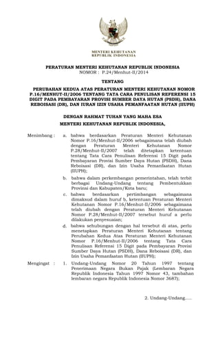PERATURAN MENTERI KEHUTANAN REPUBLIK INDONESIA
NOMOR : P.24/Menhut-II/2014
TENTANG
PERUBAHAN KEDUA ATAS PERATURAN MENTERI KEHUTANAN NOMOR
P.16/MENHUT-II/2006 TENTANG TATA CARA PENULISAN REFERENSI 15
DIGIT PADA PEMBAYARAN PROVISI SUMBER DAYA HUTAN (PSDH), DANA
REBOISASI (DR), DAN IURAN IZIN USAHA PEMANFAATAN HUTAN (IIUPH)
DENGAN RAHMAT TUHAN YANG MAHA ESA
MENTERI KEHUTANAN REPUBLIK INDONESIA,
Menimbang : a. bahwa berdasarkan Peraturan Menteri Kehutanan
Nomor P.16/Menhut-II/2006 sebagaimana telah diubah
dengan Peraturan Menteri Kehutanan Nomor
P.28/Menhut-II/2007 telah ditetapkan ketentuan
tentang Tata Cara Penulisan Referensi 15 Digit pada
Pembayaran Provisi Sumber Daya Hutan (PSDH), Dana
Reboisasi (DR), dan Izin Usaha Pemanfaatan Hutan
(IIUPH);
b. bahwa dalam perkembangan pemerintahan, telah terbit
berbagai Undang-Undang tentang Pembentukkan
Provinsi dan Kabupaten/Kota baru;
c.
d.
bahwa berdasarkan pertimbangan sebagaimana
dimaksud dalam huruf b, ketentuan Peraturan Menteri
Kehutanan Nomor P.16/Menhut-II/2006 sebagaimana
telah diubah dengan Peraturan Menteri Kehutanan
Nomor P.28/Menhut-II/2007 tersebut huruf a perlu
dilakukan penyesuaian;
bahwa sehubungan dengan hal tersebut di atas, perlu
menetapkan Peraturan Menteri Kehutanan tentang
Perubahan Kedua Atas Peraturan Menteri Kehutanan
Nomor P.16/Menhut-II/2006 tentang Tata Cara
Penulisan Referensi 15 Digit pada Pembayaran Provisi
Sumber Daya Hutan (PSDH), Dana Reboisasi (DR), dan
Izin Usaha Pemanfaatan Hutan (IIUPH);
Mengingat : 1. Undang-Undang Nomor 20 Tahun 1997 tentang
Penerimaan Negara Bukan Pajak (Lembaran Negara
Republik Indonesia Tahun 1997 Nomor 43, tambahan
lembaran negara Republik Indonesia Nomor 3687);
2. Undang-Undang.....
 