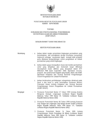 MENTERI PEKERJAAN UMUM
REPUBLIK INDONESIA
PERATURAN MENTERI PEKERJAAN UMUM
NOMOR: 16/PRT/M/2008
TENTANG
KEBIJAKAN DAN STRATEGI NASIONAL PENGEMBANGAN
SISTEM PENGELOLAAN AIR LIMBAH PERMUKIMAN
(KSNP-SPALP)
DENGAN RAHMAT TUHAN YANG MAHA ESA
MENTERI PEKERJAAN UMUM,
Menimbang : a. bahwa dalam rangka penyehatan lingkungan permukiman yang
berkelanjutan, dan peningkatan derajat kesehatan masyarakat
Indonesia sehingga masyarakat dapat menjadi lebih produktif
perlu dilakukan pengembangan sistem pengelolaan air limbah
permukiman yang ramah lingkungan;
b. bahwa dalam upaya mewujudkan situasi dan kondisi permukiman
sehat yang diinginkan dan memenuhi target Millenium
Development Goals (MDGs) yang disepakati dalam KTT
Millenium PBB bulan September 2000, diperlukan rencana,
program, dan pelaksanaan kegiatan yang terpadu, efisien, dan efektif,
diperlukan Kebijakan dan Strategi Nasional Pengembangan
Sistem Pengelolaan Air Limbah Permukiman;
c. bahwa berdasarkan pertimbangan sebagaimana dimaksud pada
huruf a dan huruf b, perlu menetapkan Peraturan Menteri
Pekerjaan Umum tentang Kebijakan dan Strategi Nasional
Pengembangan Sistem Pengelolaan Air Limbah Permukiman
(KSNP-SPALP);
Mengingat : 1. Peraturan Pemerintah Nomor 27 Tahun 1999 tentang Analisis
Mengenai Dampak Lingkungan (Lembaran Negara Republik
Indonesia Tahun 1999 Nomor 59, Tambahan Lembaran Negara
Republik Indonesia Nomor 3838)
2. Peraturan Pemerintah Nomor 80 Tahun 1999 tentang Kawasan
Siap Bangun dan Lingkungan Siap Bangun Berdiri Sendiri (Lembaran
Negara Republik Indonesia Tahun 1999 Nomor 171, Tambahan
Lembaran Negara Republik Indonesia Nomor 3892);
3. Peraturan Pemerintah Nomor 16 Tahun 2005 tentang
Pengembangan Sistem Penyediaan Air Minum (Lembaran Negara
Republik Indonesia Tahun 2005 Nomor 33, Tambahan Lembaran
Negara Republik Indonesia Nomor 4490);
 