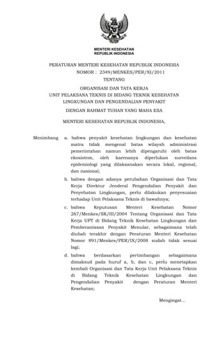 MENTERI KESEHATAN
                           REPUBLIK INDONESIA


     PERATURAN MENTERI KESEHATAN REPUBLIK INDONESIA
                   NOMOR : 2349/MENKES/PER/XI/2011
                                  TENTANG

                      ORGANISASI DAN TATA KERJA
     UNIT PELAKSANA TEKNIS DI BIDANG TEKNIK KESEHATAN
            LINGKUNGAN DAN PENGENDALIAN PENYAKIT

             DENGAN RAHMAT TUHAN YANG MAHA ESA

            MENTERI KESEHATAN REPUBLIK INDONESIA,


Menimbang   a. bahwa penyakit kesehatan lingkungan dan kesehatan
              matra      tidak     mengenal        batas    wilayah     administrasi
              pemerintahan         namun       lebih   dipengaruhi       oleh    batas
              ekosistem,         oleh     karenanya        diperlukan     surveilans
              epidemiologi yang dilaksanakan secara lokal, regional,
              dan nasional;
            b. bahwa dengan adanya perubahan Organisasi dan Tata
              Kerja     Direktur        Jenderal    Pengendalian      Penyakit     dan
              Penyehatan Lingkungan, perlu dilakukan penyesuaian
              terhadap Unit Pelaksana Teknis di bawahnya;
            c. bahwa       Keputusan           Menteri       Kesehatan          Nomor
              267/Menkes/SK/III/2004 Tentang Organisasi dan Tata
              Kerja UPT di Bidang Teknik Kesehatan Lingkungan dan
              Pemberantasan Penyakit Menular, sebagaimana telah
              diubah terakhir dengan Peraturan Menteri Kesehatan
              Nomor 891/Menkes/PER/IX/2008 sudah tidak sesuai
              lagi;
            d. bahwa       berdasarkan             pertimbangan         sebagaimana
              dimaksud pada huruf a, b, dan c, perlu menetapkan
              kembali Organisasi dan Tata Kerja Unit Pelaksana Teknis
              di      Bidang      Teknik       Kesehatan       Lingkungan          dan
              Pengendalian         Penyakit         dengan    Peraturan         Menteri
              Kesehatan;

                                                                 Mengingat…
 