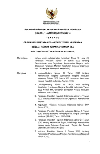 PERATURAN MENTERI KESEHATAN REPUBLIK INDONESIA
                  NOMOR : 1144/MENKES/PER/VIII/2010

                              TENTANG

      ORGANISASI DAN TATA KERJA KEMENTERIAN KESEHATAN

                DENGAN RAHMAT TUHAN YANG MAHA ESA

            MENTERI KESEHATAN REPUBLIK INDONESIA,


Menimbang   :     bahwa untuk melaksanakan ketentuan Pasal 101 ayat (1)
                  Peraturan Presiden Nomor 47 Tahun 2009 tentang
                  Pembentukan dan Organisasi Kementerian Negara, perlu
                  ditetapkan Peraturan Menteri Kesehatan tentang Organisasi
                  dan Tata Kerja Kementerian Kesehatan;

Mengingat   :     1. Undang-Undang Nomor 39 Tahun 2008 tentang
                     Kementerian Negara (Lembaran Negara Republik
                     Indonesia Tahun 2008 Nomor 166, tambahan Lembaran
                     Negara Republik Indonesia Nomor 4916);
                  2. Undang-Undang Nomor 36 Tahun 2009 tentang
                     Kesehatan (Lembaran Negara Republik Indonesia Tahun
                     2009 Nomor 144, tambahan Lembaran Negara Republik
                     Indonesia Nomor 5063);
                  3. Peraturan Presiden Republik Indonesia Nomor 47 Tahun
                     2009 tentang Pembentukan dan Organisasi Kementerian
                     Negara;
                  4. Keputusan Presiden Republik Indonesia Nomor 84/P
                     Tahun 2009;
                  5. Peraturan Presiden Republik Indonesia Nomor 5 Tahun
                     2010 tentang Rencana Pembangunan Jangka Menengah
                     Nasional (RPJMN) Tahun 2010-2014;
                  6. Peraturan Presiden Republik Indonesia Nomor 24 Tahun
                     2010 tentang Kedudukan, Tugas, dan Fungsi Kementerian
                     Negara serta Susunan Organisasi, Tugas, dan Fungsi
                     Eselon I Kementerian Negara;
                  7. Instruksi Presiden Nomor 1 Tahun 2010 tentang
                     Percepatan Pelaksanaan Prioritas Pembangunan Nasional
                     Tahun 2010;

                                                                              1
 
