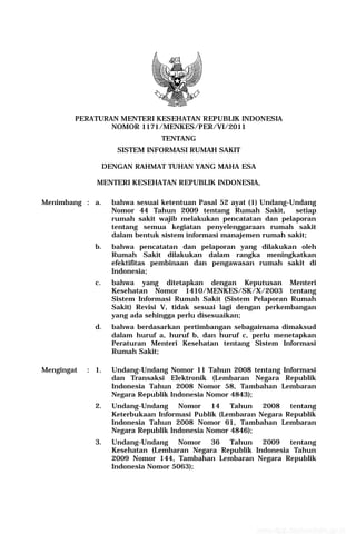 PERATURAN MENTERI KESEHATAN REPUBLIK INDONESIA
                NOMOR 1171/MENKES/PER/VI/2011
                                  TENTANG
                      SISTEM INFORMASI RUMAH SAKIT

                   DENGAN RAHMAT TUHAN YANG MAHA ESA

              MENTERI KESEHATAN REPUBLIK INDONESIA,

Menimbang : a.       bahwa sesuai ketentuan Pasal 52 ayat (1) Undang-Undang
                     Nomor 44 Tahun 2009 tentang Rumah Sakit,         setiap
                     rumah sakit wajib melakukan pencatatan dan pelaporan
                     tentang semua kegiatan penyelenggaraan rumah sakit
                     dalam bentuk sistem informasi manajemen rumah sakit;
              b.     bahwa pencatatan dan pelaporan yang dilakukan oleh
                     Rumah Sakit dilakukan dalam rangka meningkatkan
                     efektifitas pembinaan dan pengawasan rumah sakit di
                     Indonesia;
              c.     bahwa yang ditetapkan dengan Keputusan Menteri
                     Kesehatan Nomor 1410/MENKES/SK/X/2003 tentang
                     Sistem Informasi Rumah Sakit (Sistem Pelaporan Rumah
                     Sakit) Revisi V, tidak sesuai lagi dengan perkembangan
                     yang ada sehingga perlu disesuaikan;
              d.     bahwa berdasarkan pertimbangan sebagaimana dimaksud
                     dalam huruf a, huruf b, dan huruf c, perlu menetapkan
                     Peraturan Menteri Kesehatan tentang Sistem Informasi
                     Rumah Sakit;

Mengingat   : 1.     Undang-Undang Nomor 11 Tahun 2008 tentang Informasi
                     dan Transaksi Elektronik (Lembaran Negara Republik
                     Indonesia Tahun 2008 Nomor 58, Tambahan Lembaran
                     Negara Republik Indonesia Nomor 4843);
              2.     Undang-Undang Nomor 14 Tahun 2008 tentang
                     Keterbukaan Informasi Publik (Lembaran Negara Republik
                     Indonesia Tahun 2008 Nomor 61, Tambahan Lembaran
                     Negara Republik Indonesia Nomor 4846);
              3.     Undang-Undang Nomor 36 Tahun 2009 tentang
                     Kesehatan (Lembaran Negara Republik Indonesia Tahun
                     2009 Nomor 144, Tambahan Lembaran Negara Republik
                     Indonesia Nomor 5063);




                                                            www.djpp.depkumham.go.id
 