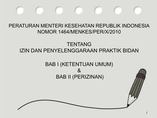 PERATURAN MENTERI KESEHATAN REPUBLIK INDONESIA
NOMOR 1464/MENKES/PER/X/2010
TENTANG
IZIN DAN PENYELENGGARAAN PRAKTIK BIDAN
BAB I (KETENTUAN UMUM)
&
BAB II (PERIZINAN)
1
 