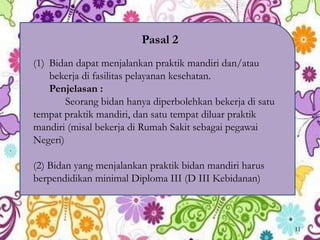 Pasal 2
(1) Bidan dapat menjalankan praktik mandiri dan/atau
bekerja di fasilitas pelayanan kesehatan.
Penjelasan :
Seorang bidan hanya diperbolehkan bekerja di satu
tempat praktik mandiri, dan satu tempat diluar praktik
mandiri (misal bekerja di Rumah Sakit sebagai pegawai
Negeri)
(2) Bidan yang menjalankan praktik bidan mandiri harus
berpendidikan minimal Diploma III (D III Kebidanan)
11
 