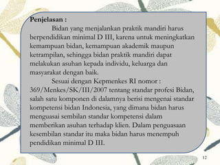 Penjelasan :
Bidan yang menjalankan praktik mandiri harus
berpendidikan minimal D III, karena untuk meningkatkan
kemampuan bidan, kemampuan akademik maupun
ketrampilan, sehingga bidan praktik mandiri dapat
melakukan asuhan kepada individu, keluarga dan
masyarakat dengan baik.
Sesuai dengan Kepmenkes RI nomor :
369/Menkes/SK/III/2007 tentang standar profesi Bidan,
salah satu komponen di dalamnya berisi mengenai standar
kompetensi bidan Indonesia, yang dimana bidan harus
menguasai sembilan standar kompetensi dalam
memberikan asuhan terhadap klien. Dalam penguasaan
kesembilan standar itu maka bidan harus menempuh
pendidikan minimal D III.
12
 