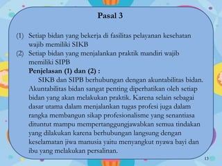 Pasal 3
(1) Setiap bidan yang bekerja di fasilitas pelayanan kesehatan
wajib memiliki SIKB
(2) Setiap bidan yang menjalankan praktik mandiri wajib
memiliki SIPB
Penjelasan (1) dan (2) :
SIKB dan SIPB berhubungan dengan akuntabilitas bidan.
Akuntabilitas bidan sangat penting diperhatikan oleh setiap
bidan yang akan melakukan praktik. Karena selain sebagai
dasar utama dalam menjalankan tugas profesi juga dalam
rangka membangun sikap profesionalisme yang senantiasa
dituntut mampu mempertanggungjawabkan semua tindakan
yang dilakukan karena berhubungan langsung dengan
keselamatan jiwa manusia yaitu menyangkut nyawa bayi dan
ibu yang melakukan persalinan.
13
 