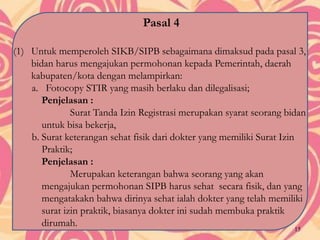 Pasal 4
(1) Untuk memperoleh SIKB/SIPB sebagaimana dimaksud pada pasal 3,
bidan harus mengajukan permohonan kepada Pemerintah, daerah
kabupaten/kota dengan melampirkan:
a. Fotocopy STIR yang masih berlaku dan dilegalisasi;
Penjelasan :
Surat Tanda Izin Registrasi merupakan syarat seorang bidan
untuk bisa bekerja,
b. Surat keterangan sehat fisik dari dokter yang memiliki Surat Izin
Praktik;
Penjelasan :
Merupakan keterangan bahwa seorang yang akan
mengajukan permohonan SIPB harus sehat secara fisik, dan yang
mengatakakn bahwa dirinya sehat ialah dokter yang telah memiliki
surat izin praktik, biasanya dokter ini sudah membuka praktik
dirumah.
15
 